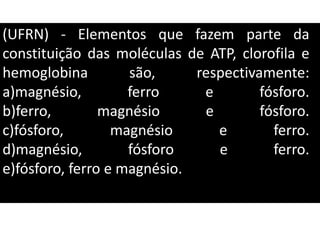 (UFRN) - Elementos que fazem parte da
constituição das moléculas de ATP, clorofila e
hemoglobina são, respectivamente:
a)magnésio, ferro e fósforo.
b)ferro, magnésio e fósforo.
c)fósforo, magnésio e ferro.
d)magnésio, fósforo e ferro.
e)fósforo, ferro e magnésio.
 