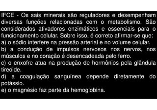IFCE - Os sais minerais são reguladores e desempenham
diversas funções relacionadas com o metabolismo. São
considerados ativadores enzimáticos e essenciais para o
funcionamento celular. Sobre isso, é correto afirmar-se que:
a) o sódio interfere na pressão arterial e no volume celular.
b) a condução de impulsos nervosos nos nervos, nos
músculos e no coração é desencadeada pelo ferro.
c) o enxofre atua na produção de hormônios pela glândula
tireoide.
d) a coagulação sanguínea depende diretamente do
potássio.
e) o magnésio faz parte da hemoglobina.
 