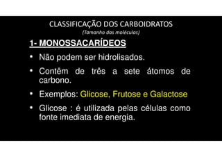 CLASSIFICAÇÃO DOS CARBOIDRATOS
(Tamanho das moléculas)
1- MONOSSACARÍDEOS
• Não podem ser hidrolisados.
• Contêm de três a sete átomos de
carbono.
• Exemplos: Glicose, Frutose e Galactose
• Glicose : é utilizada pelas células como
fonte imediata de energia.
 