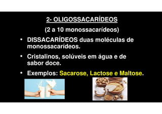 2- OLIGOSSACARÍDEOS
(2 a 10 monossacarídeos)
• DISSACARÍDEOS duas moléculas de
monossacarídeos.
• Cristalinos, solúveis em água e de
sabor doce.
• Exemplos: Sacarose, Lactose e Maltose.
 