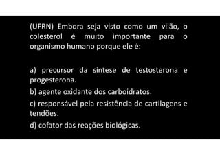 (UFRN) Embora seja visto como um vilão, o
colesterol é muito importante para o
organismo humano porque ele é:
a) precursor da síntese de testosterona e
progesterona.
b) agente oxidante dos carboidratos.
c) responsável pela resistência de cartilagens e
tendões.
d) cofator das reações biológicas.
 