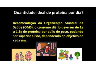 Recomendação da Organização Mundial da
Saúde (OMS), o consumo diário deve ser de 1g
a 1,5g de proteína por quilo de peso, podendo
ser superior a isso, dependendo do objetivo de
cada um.
Quantidade ideal de proteína por dia?
 