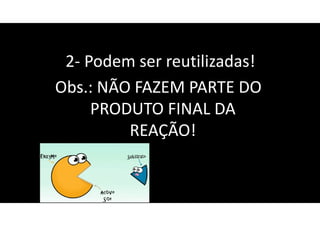 2- Podem ser reutilizadas!
Obs.: NÃO FAZEM PARTE DO
PRODUTO FINAL DA
REAÇÃO!
 