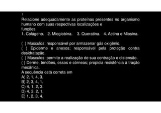 Relacione adequadamente as proteínas presentes no organismo
humano com suas respectivas localizações e
funções.
1. Colágeno. 2. Mioglobina. 3. Queratina. 4. Actina e Miosina.
( ) Músculos; responsável por armazenar gás oxigênio.
( ) Epiderme e anexos; responsável pela proteção contra
desidratação.
( ) Músculos; permite a realização de sua contração e distensão.
( ) Derme, tendões, ossos e córneas; propicia resistência à tração
mecânica.
A sequência está correta em
A) 2, 1, 4, 3.
B) 2, 3, 4, 1.
C) 4, 1, 2, 3.
D) 4, 3, 2, 1.
E) 1, 2, 3, 4.
1
 