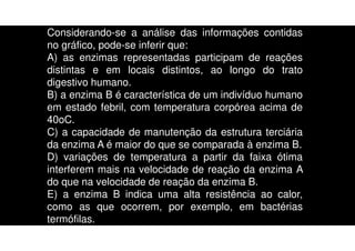 Considerando-se a análise das informações contidas
no gráfico, pode-se inferir que:
A) as enzimas representadas participam de reações
distintas e em locais distintos, ao longo do trato
digestivo humano.
B) a enzima B é característica de um indivíduo humano
em estado febril, com temperatura corpórea acima de
40oC.
C) a capacidade de manutenção da estrutura terciária
da enzima A é maior do que se comparada à enzima B.
D) variações de temperatura a partir da faixa ótima
interferem mais na velocidade de reação da enzima A
do que na velocidade de reação da enzima B.
E) a enzima B indica uma alta resistência ao calor,
como as que ocorrem, por exemplo, em bactérias
termófilas.
 