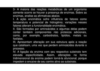 3- A maioria das reações metabólicas de um organismo
somente ocorre se houver a presença de enzimas. Sobre as
enzimas, analise as afirmativas abaixo.
I. A ação enzimática sofre influência de fatores como
temperatura e potencial de hidrogênio; variações nesses
fatores alteram a funcionalidade enzimática.
II. São formadas por aminoácidos e algumas delas podem
conter também componentes não proteicos adicionais,
como, por exemplo, carboidratos, lipídios, metais ou
fosfatos.
III. Apresentam alteração em sua estrutura após a reação
que catalisam, uma vez que perdem aminoácidos durante o
processo.
IV. A ligação da enzima com seu respectivo substrato tem
elevada especificidade. Assim, alterações na forma
tridimensional da enzima podem torná-la afuncional, porque
impedem o encaixe de seu centro ativo ao substrato.
 