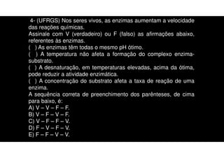 4- (UFRGS) Nos seres vivos, as enzimas aumentam a velocidade
das reações químicas.
Assinale com V (verdadeiro) ou F (falso) as afirmações abaixo,
referentes às enzimas.
( ) As enzimas têm todas o mesmo pH ótimo.
( ) A temperatura não afeta a formação do complexo enzima-
substrato.
( ) A desnaturação, em temperaturas elevadas, acima da ótima,
pode reduzir a atividade enzimática.
( ) A concentração do substrato afeta a taxa de reação de uma
enzima.
A sequência correta de preenchimento dos parênteses, de cima
para baixo, é:
A) V – V – F – F.
B) V – F – V – F.
C) V – F – F – V.
D) F – V – F – V.
E) F – F – V – V.
 