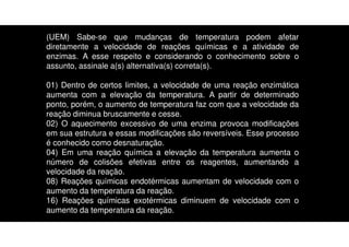 (UEM) Sabe-se que mudanças de temperatura podem afetar
diretamente a velocidade de reações químicas e a atividade de
enzimas. A esse respeito e considerando o conhecimento sobre o
assunto, assinale a(s) alternativa(s) correta(s).
01) Dentro de certos limites, a velocidade de uma reação enzimática
aumenta com a elevação da temperatura. A partir de determinado
ponto, porém, o aumento de temperatura faz com que a velocidade da
reação diminua bruscamente e cesse.
02) O aquecimento excessivo de uma enzima provoca modificações
em sua estrutura e essas modificações são reversíveis. Esse processo
é conhecido como desnaturação.
04) Em uma reação química a elevação da temperatura aumenta o
número de colisões efetivas entre os reagentes, aumentando a
velocidade da reação.
08) Reações químicas endotérmicas aumentam de velocidade com o
aumento da temperatura da reação.
16) Reações químicas exotérmicas diminuem de velocidade com o
aumento da temperatura da reação.
 