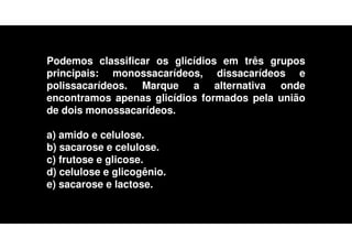 Podemos classificar os glicídios em três grupos
principais: monossacarídeos, dissacarídeos e
polissacarídeos. Marque a alternativa onde
encontramos apenas glicídios formados pela união
de dois monossacarídeos.
a) amido e celulose.
b) sacarose e celulose.
c) frutose e glicose.
d) celulose e glicogênio.
e) sacarose e lactose.
 