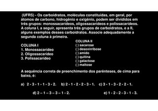 (UFRS) - Os carboidratos, moléculas constituídas, em geral, por
átomos de carbono, hidrogênio e oxigênio, podem ser divididos em
três grupos: monossacarídeos, oligossacarídeos e polissacarídeos.
A coluna I, a seguir, apresenta três grupos de carboidratos, e a II,
alguns exemplos desses carboidratos. Associe adequadamente a
segunda coluna à primeira.
COLUNA I
1. Monossacarídeo
2. Oligossacarídeo
3. Polissacarídeo
A sequência correta de preenchimento dos parênteses, de cima para
baixo, é:
a) 2 - 3 - 1 - 1 - 3 - 2. b) 2 - 1 - 2 - 2 - 3 - 1. c) 3 - 1 - 3 - 2 - 2 - 1.
d) 2 – 1 – 3 – 3 – 1 - 2. e) 1 - 2 - 2 - 3 - 1 - 3.
COLUNA II
( ) sacarose
( ) desoxirribose
( ) amido
( ) quitina
( ) galactose
( ) maltose
 