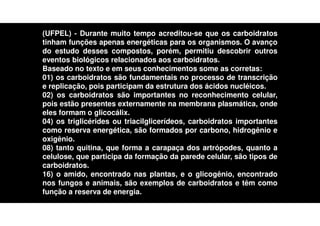 (UFPEL) - Durante muito tempo acreditou-se que os carboidratos
tinham funções apenas energéticas para os organismos. O avanço
do estudo desses compostos, porém, permitiu descobrir outros
eventos biológicos relacionados aos carboidratos.
Baseado no texto e em seus conhecimentos some as corretas:
01) os carboidratos são fundamentais no processo de transcrição
e replicação, pois participam da estrutura dos ácidos nucléicos.
02) os carboidratos são importantes no reconhecimento celular,
pois estão presentes externamente na membrana plasmática, onde
eles formam o glicocálix.
04) os triglicérides ou triacilglicerídeos, carboidratos importantes
como reserva energética, são formados por carbono, hidrogênio e
oxigênio.
08) tanto quitina, que forma a carapaça dos artrópodes, quanto a
celulose, que participa da formação da parede celular, são tipos de
carboidratos.
16) o amido, encontrado nas plantas, e o glicogênio, encontrado
nos fungos e animais, são exemplos de carboidratos e têm como
função a reserva de energia.
 