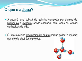 O que é a água?A água é uma substância química composta por átomos de hidrogénio e oxigénio, sendo essencial para todas as formas conhecidas de vida.É uma molécula electricamente neutra porque possui o mesmo numero de electrões e protões.