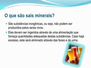 O que são sais minerais?São substâncias inorgânicas, ou seja, não podem ser produzidos pelos seres vivos.Eles devem ser ingeridos através de uma alimentação que forneça quantidades adequadas destas substâncias.Caso haja excesso, este será eliminado através das fezes e da urina.