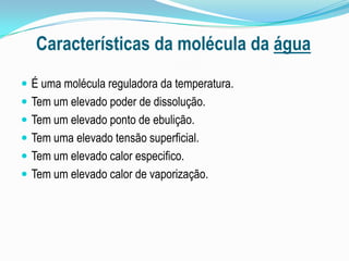 Características da molécula da águaÉ uma molécula reguladora da temperatura.Tem um elevado poder de dissolução.Tem um elevado ponto de ebulição.Tem uma elevado tensão superficial.Tem um elevado calor especifico.Tem um elevado calor de vaporização.