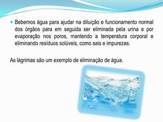 Bebemos água para ajudar na diluição e funcionamento normal dos órgãos para em seguida ser eliminada pela urina e por evaporação nos poros, mantendo a temperatura corporal e eliminando resíduos solúveis, como sais e impurezas. As lágrimas são um exemplo de eliminação de água.