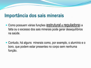Importância dos sais mineraisComo possuem várias funções (estrutural e reguladora) a falta ou o excesso dos sais minerais pode gerar desequilíbrios na saúde. Contudo, há alguns  minerais como, por exemplo, o alumínio e o boro, que podem estar presentes no corpo sem nenhuma função.
