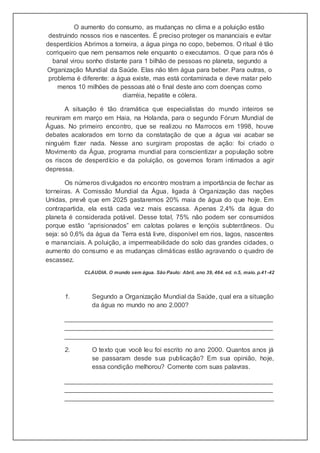 O aumento do consumo, as mudanças no clima e a poluição estão
destruindo nossos rios e nascentes. É preciso proteger os mananciais e evitar
desperdícios Abrimos a torneira, a água pinga no copo, bebemos. O ritual é tão
corriqueiro que nem pensamos nele enquanto o executamos. O que para nós é
banal virou sonho distante para 1 bilhão de pessoas no planeta, segundo a
Organização Mundial da Saúde. Elas não têm água para beber. Para outras, o
problema é diferente: a água existe, mas está contaminada e deve matar pelo
menos 10 milhões de pessoas até o final deste ano com doenças como
diarréia, hepatite e cólera.
A situação é tão dramática que especialistas do mundo inteiros se
reuniram em março em Haia, na Holanda, para o segundo Fórum Mundial de
Águas. No primeiro encontro, que se realizou no Marrocos em 1998, houve
debates acalorados em torno da constatação de que a água vai acabar se
ninguém fizer nada. Nesse ano surgiram propostas de ação: foi criado o
Movimento da Água, programa mundial para conscientizar a população sobre
os riscos de desperdício e da poluição, os governos foram intimados a agir
depressa.
Os números divulgados no encontro mostram a importância de fechar as
torneiras. A Comissão Mundial da Água, ligada à Organização das nações
Unidas, prevê que em 2025 gastaremos 20% maia de água do que hoje. Em
contrapartida, ela está cada vez mais escassa. Apenas 2,4% da água do
planeta é considerada potável. Desse total, 75% não podem ser consumidos
porque estão “aprisionados” em calotas polares e lençóis subterrâneos. Ou
seja: só 0,6% da água da Terra está livre, disponível em rios, lagos, nascentes
e mananciais. A poluição, a impermeabilidade do solo das grandes cidades, o
aumento do consumo e as mudanças climáticas estão agravando o quadro de
escassez.
CLAUDIA. O mundo sem água. São Paulo: Abril, ano 39, 464. ed. n.5, maio. p.41-42
1. Segundo a Organização Mundial da Saúde, qual era a situação
da água no mundo no ano 2.000?
__________________________________________________________
__________________________________________________________
__________________________________________________________
2. O texto que você leu foi escrito no ano 2000. Quantos anos já
se passaram desde sua publicação? Em sua opinião, hoje,
essa condição melhorou? Comente com suas palavras.
__________________________________________________________
__________________________________________________________
__________________________________________________________
 