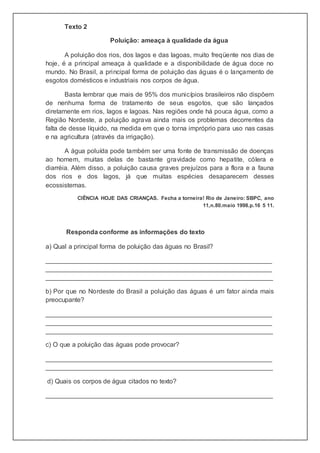 Texto 2
Poluição: ameaça à qualidade da água
A poluição dos rios, dos lagos e das lagoas, muito freqüente nos dias de
hoje, é a principal ameaça à qualidade e a disponibilidade de água doce no
mundo. No Brasil, a principal forma de poluição das águas é o lançamento de
esgotos domésticos e industriais nos corpos de água.
Basta lembrar que mais de 95% dos municípios brasileiros não dispõem
de nenhuma forma de tratamento de seus esgotos, que são lançados
diretamente em rios, lagos e lagoas. Nas regiões onde há pouca água, como a
Região Nordeste, a poluição agrava ainda mais os problemas decorrentes da
falta de desse líquido, na medida em que o torna impróprio para uso nas casas
e na agricultura (através da irrigação).
A água poluída pode também ser uma fonte de transmissão de doenças
ao homem, muitas delas de bastante gravidade como hepatite, cólera e
diarréia. Além disso, a poluição causa graves prejuízos para a flora e a fauna
dos rios e dos lagos, já que muitas espécies desaparecem desses
ecossistemas.
CIÊNCIA HOJE DAS CRIANÇAS. Fecha a torneira! Rio de Janeiro: SBPC, ano
11,n.80.maio 1998.p.16 5 11.
Responda conforme as informações do texto
a) Qual a principal forma de poluição das águas no Brasil?
_______________________________________________________________
_______________________________________________________________
_______________________________________________________________
b) Por que no Nordeste do Brasil a poluição das águas é um fator ainda mais
preocupante?
_______________________________________________________________
_______________________________________________________________
_______________________________________________________________
c) O que a poluição das águas pode provocar?
_______________________________________________________________
_______________________________________________________________
d) Quais os corpos de água citados no texto?
_______________________________________________________________
 