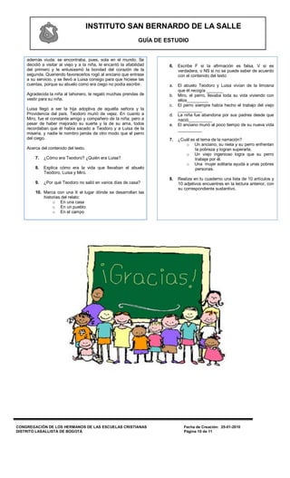 INSTITUTO SAN BERNARDO DE LA SALLE
                                                                GUÍA DE ESTUDIO


    además viuda: se encontraba, pues, sola en el mundo. Se
    decidió a visitar al viejo y a la niña, le encantó la afabilidad     6.   Escribe F si la afirmación es falsa, V si es
    del primero y le entusiasmó la bondad del corazón de la                   verdadera, o NS si no se puede saber de acuerdo
    segunda. Queriendo favorecerlos rogó al anciano que entrase               con el contenido del texto
    a su servicio, y se llevó a Luisa consigo para que hiciese las
    cuentas, porque su abuelo como era ciego no podía escribir.          a.   El abuelo Teodoro y Luisa vivían de la limosna
                                                                              que él recogía _______
    Agradecida la niña al tahonero, le regaló muchas prendas de          b.   Miro, el perro, llevaba toda su vida viviendo con
    vestir para su niña.                                                      ellos_________
                                                                         c.   El perro siempre había hecho el trabajo del viejo
    Luisa llegó a ser la hija adoptiva de aquella señora y la                 __________
    Providencia del país. Teodoro murió de vejez. En cuanto a            d.   La niña fue abandona por sus padres desde que
    Miro, fue el constante amigo y compañero de la niña; pero a               nació__________
    pesar de haber mejorado su suerte y la de su ama, todos              e.   El anciano murió al poco tiempo de su nueva vida
    recordaban que él había sacado a Teodoro y a Luisa de la                  __________
    miseria, y nadie le nombro jamás de otro modo que el perro
    del ciego.                                                           7.   ¿Cuál es el tema de la narración?
                                                                                 o Un anciano, su nieta y su perro enfrentan
    Acerca del contenido del texto.                                                   la pobreza y logran superarla.
                                                                                 o Un viejo ingenioso logra que su perro
        7.   ¿Cómo era Teodoro? ¿Quién era Luisa?                                     trabaje por él.
                                                                                 o Una mujer solitaria ayuda a unas pobres
        8.   Explica cómo era la vida que llevaban el abuelo                          personas.
             Teodoro, Luisa y Miro.
                                                                         8.   Realiza en tu cuaderno una lista de 10 artículos y
        9.   ¿Por qué Teodoro no salió en varios días de casa?                10 adjetivos encuentres en la lectura anterior, con
                                                                              su correspondiente sustantivo.
        10. Marca con una X el lugar dónde se desarrollan las
            historias del relato:
                 o En una casa
                 o En un pueblo
                 o En el campo




CONGREGACIÓN DE LOS HERMANOS DE LAS ESCUELAS CRISTIANAS                          Fecha de Creación: 25-01-2010
DISTRITO LASALLISTA DE BOGOTÁ                                                    Página 10 de 11
 