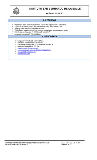 INSTITUTO SAN BERNARDO DE LA SALLE
                                                        GUÍA DE ESTUDIO


                                                    8. RECURSOS

         Diccionario para ampliar vocabulario y consultar significados o sinónimos.
         Texto del Bibliobanco para ampliar enseñanzas y realizar ejercicios.
          Internet para realizar consultas y lecturas.
         Video Beam para proyección de lecturas, imágenes o narraciones en audio.
         Estrategias en lenguaje 5° Ed. Libros & Libros S.A
         Lenguaje Interactivo 5 Ed. Santillana.
                                                  9. BIBLIOGRAFÍA

               Lenguaje Interactivo 5 Ed. Santillana.
               Portafolio Santillana e Ed. Santillana
               Estrategias en lenguaje 5° Ed. Libros & Libros S.A
               Aprendo Castellano 5° ED. SM
               www.primaria.librosvivos.net
               www.recursosparaelsegundociclo.blogspot.com
               www.juntadeandalucia.es
               www.escolar.com




CONGREGACIÓN DE LOS HERMANOS DE LAS ESCUELAS CRISTIANAS                    Fecha de Creación: 25-01-2010
DISTRITO LASALLISTA DE BOGOTÁ                                              Página 11 de 11
 