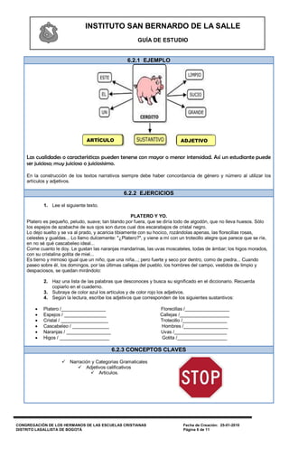 INSTITUTO SAN BERNARDO DE LA SALLE
                                                         GUÍA DE ESTUDIO


                                                    6.2.1 EJEMPLO




                                ARTÍCULO                                      ADJETIVO


    Las cualidades o características pueden tenerse con mayor o menor intensidad. Así un estudiante puede
    ser juicioso; muy juicioso o juiciosisimo.

    En la construcción de los textos narrativos siempre debe haber concordancia de género y número al utilizar los
    artículos y adjetivos.

                                                  6.2.2 EJERCICIOS

            1. Lee el siguiente texto.

                                                       PLATERO Y YO.
    Platero es pequeño, peludo, suave; tan blando por fuera, que se diría todo de algodón, que no lleva huesos. Sólo
    los espejos de azabache de sus ojos son duros cual dos escarabajos de cristal negro.
    Lo dejo suelto y se va al prado, y acaricia tibiamente con su hocico, rozándolas apenas, las florecillas rosas,
    celestes y gualdas... Lo llamo dulcemente: "¿Platero?", y viene a mí con un trotecillo alegre que parece que se ríe,
    en no sé qué cascabeleo ideal...
    Come cuanto le doy. Le gustan las naranjas mandarinas, las uvas moscateles, todas de ámbar; los higos morados,
    con su cristalina gotita de miel...
    Es tierno y mimoso igual que un niño, que una niña...; pero fuerte y seco por dentro, como de piedra... Cuando
    paseo sobre él, los domingos, por las últimas callejas del pueblo, los hombres del campo, vestidos de limpio y
    despaciosos, se quedan mirándolo:

            2. Haz una lista de las palabras que desconoces y busca su significado en el diccionario. Recuerda
               copiarlo en el cuaderno.
            3. Subraya de color azul los artículos y de color rojo los adjetivos.
            4. Según la lectura, escribe los adjetivos que corresponden de los siguientes sustantivos:

           Platero /_________________                              Florecillas /_________________
           Espejos / ________________                              Callejas /___________________
           Cristal / __________________                            Trotecillo /_________________
           Cascabeleo / ______________                             Hombres /_________________
           Naranjas / _________________                            Uvas /____________________
           Higos / ___________________                              Gotita /___________________

                                            6.2.3 CONCEPTOS CLAVES

                     Narración y Categorias Gramaticales
                          Adjetivos calificativos
                                Articulos.




CONGREGACIÓN DE LOS HERMANOS DE LAS ESCUELAS CRISTIANAS                        Fecha de Creación: 25-01-2010
DISTRITO LASALLISTA DE BOGOTÁ                                                  Página 6 de 11
 