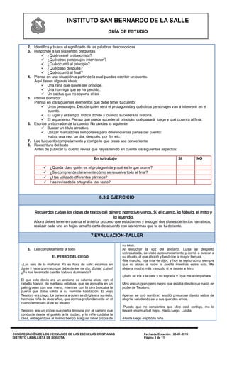 INSTITUTO SAN BERNARDO DE LA SALLE
                                                              GUÍA DE ESTUDIO


        2. Identifica y busca el significado de las palabras desconocidas
        3. Responde a las siguientes preguntas
                ¿Quién es el protagonista?
                ¿Qué otros personajes intervienen?
                ¿Qué ocurrió al principio?
                ¿Qué paso después?
                ¿Qué ocurrió al final?
        4. Piensa en una situación a partir de la cual puedas escribir un cuento.
           Aquí tienes algunas ideas:
                Una rana que quiere ser príncipe.
                Una hormiga que se ha perdido.
                Un cactus que no soporta el sol
        5. Primer Borrador
           Piensa en los siguientes elementos que debe tener tu cuento:
                Unos personajes. Decide quién será el protagonista y qué otros personajes van a intervenir en el
                    cuento.
                El lugar y el tiempo. Indica dónde y cuándo sucederá la historia.
                El argumento. Piensa qué puede suceder al principio, qué pasará luego y qué ocurrirá al final.
        6. Escribe un borrador de tu cuento. No olvides lo siguiente
                Buscar un título atractivo.
                Utilizar marcadores temporales para diferenciar las partes del cuento:
                    Había una vez, un día, después, por fin, etc.
        7. Lee tu cuento completamente y corrige lo que creas sea conveniente
        8. Reescritura del texto
           Antes de publicar tu cuento revisa que hayas tenido en cuenta los siguientes aspectos:

                                                     En tu trabajo                                         SI          NO

                      ¿Queda claro quién es el protagonista y qué es lo que ocurre?
                      ¿Se comprende claramente cómo se resuelve todo al final?
                      ¿Has utilizado diferentes párrafos?
                      Has revisado la ortografía del texto?



                                                        6.3.2 EJERCICIO


             Recuerdas cuáles las clases de textos del género narrativo vimos. Sí, el cuento, la fábula, el mito y
                                                         la leyenda.
             Ahora debes tener en cuenta el anterior proceso que estudiamos y escoger dos clases de textos narrativos,
             realizar cada uno en hojas tamaño carta de acuerdo con las normas que te de tu docente.

                                                   7.EVALUACIÓN-TALLER

                                                                     su sexo.
        6.   Lee completamente el texto                              Al escuchar la voz del anciano, Luisa se despertó
                                                                     sobresaltada, se vistió apresuradamente y corrió a buscar a
                        EL PERRO DEL CIEGO                           su abuelo, al que abrazó y besó con la mayor ternura.
                                                                     -Me marcho, hija mía -le dijo-, y hoy te repito como siempre
    -¡Las seis de la mañana! Ya es hora de salir: estamos en         que no abras a nadie la puerta mientras estés sola. Me
    Junio y hace gran rato que debe de ser de día. ¡Luisa! ¡Luisa!   alejaría mucho más tranquilo si te dejase a Miro.
    ¿Te has levantado o estás todavía durmiendo?
                                                                     -¡Bah! se iría a la calle y no lograría V. que me acompañara.
    El que esto decía era un anciano se setenta años, con el
    cabello blanco, de mediana estatura, que se apoyaba en un        Miro era un gran perro negro que estaba desde que nació en
    palo grueso con una mano, mientras con la otra buscaba la        poder de Teodoro.
    puerta que daba salida a su humilde habitación. El viejo
    Teodoro era ciego. La persona a quien se dirigía era su nieta,   Apenas se oyó nombrar, acudió presuroso dando saltos de
    hermosa niña de doce años, que dormía profundamente en el        alegría, saludando así a sus queridos amos.
    cuarto inmediato al de su abuelo.
                                                                     -Puesto que no consientes que Miro esté contigo, me lo
    Teodoro era un pobre que pedía limosna por el camino que         llevaré -murmuró el viejo-. Hasta luego, Luisita.
    conducía desde el pueblo a la ciudad, y la niña cuidaba la
    casa, entregándose al mismo tiempo a alguna labor propia de      -Hasta luego -repitió la niña.



CONGREGACIÓN DE LOS HERMANOS DE LAS ESCUELAS CRISTIANAS                             Fecha de Creación: 25-01-2010
DISTRITO LASALLISTA DE BOGOTÁ                                                       Página 8 de 11
 