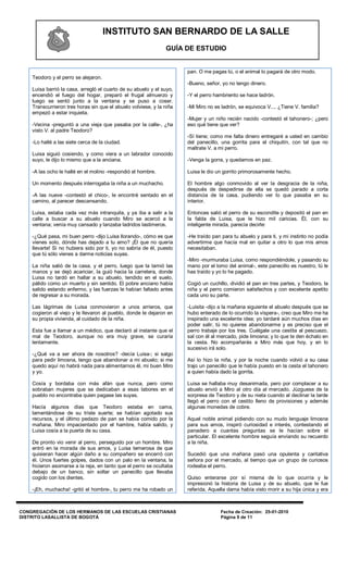 INSTITUTO SAN BERNARDO DE LA SALLE
                                                               GUÍA DE ESTUDIO


                                                                      pan. O me pagas tú, o el animal lo pagará de otro modo.
    Teodoro y el perro se alejaron.
                                                                      -Bueno, señor, yo no tengo dinero.
    Luisa barrió la casa, arregló el cuarto de su abuelo y el suyo,
    encendió el fuego del hogar, preparó el frugal almuerzo y         -Y el perro hambriento se hace ladrón.
    luego se sentó junto a la ventana y se puso a coser.
    Transcurrieron tres horas sin que el abuelo volviese, y la niña   -Mi Miro no es ladrón, se equivoca V.... ¿Tiene V. familia?
    empezó a estar inquieta.
                                                                      -Mujer y un niño recién nacido -contestó el tahonero-; ¿pero
    -Vecina -preguntó a una vieja que pasaba por la calle-, ¿ha       eso qué tiene que ver?
    visto V. al padre Teodoro?
                                                                      -Sí tiene; como me falta dinero entregaré a usted en cambio
    -Lo hallé a las siete cerca de la ciudad.                         del panecillo, una gorrita para el chiquitín, con tal que no
                                                                      maltrate V. a mi perro.
    Luisa siguió cosiendo, y como viera a un labrador conocido
    suyo, le dijo lo mismo que a la anciana.                          -Venga la gorra, y quedamos en paz.

    -A las ocho le hallé en el molino -respondió el hombre.           Luisa le dio un gorrito primorosamente hecho.

    Un momento después interrogaba la niña a un muchacho.             El hombre algo conmovido al ver la desgracia de la niña,
                                                                      después de despedirse de ella se quedó parado a corta
    -A las nueve -contestó el chico-, le encontré sentado en el       distancia de la casa, pudiendo ver lo que pasaba en su
    camino, al parecer descansando.                                   interior.

    Luisa, estaba cada vez más intranquila, y ya iba a salir a la     Entonces salió el perro de su escondite y depositó el pan en
    calle a buscar a su abuelo cuando Miro se acercó a la             la falda de Luisa, que le hizo mil caricias. Él, con su
    ventana; venía muy cansado y lanzaba ladridos lastimeros.         inteligente mirada, parecía decirle:

    -¿Qué pasa, mi buen perro -dijo Luisa llorando-, cómo es que      -He traído pan para tu abuelo y para ti, y mi instinto no podía
    vienes solo, dónde has dejado a tu amo? ¡Él que no quería         advertirme que hacía mal en quitar a otro lo que mis amos
    llevarte! Si no hubiera sido por ti, yo no sabría de él, puesto   necesitaban.
    que tú sólo vienes a darme noticias suyas.
                                                                      -Miro -murmuraba Luisa, como respondiéndole, y pasando su
    La niña salió de la casa, y el perro, luego que la lamió las      mano por el lomo del animal-, este panecillo es nuestro, tú le
    manos y se dejó acariciar, la guió hacia la carretera, donde      has traído y yo lo he pagado.
    Luisa no tardó en hallar a su abuelo, tendido en el suelo,
    pálido como un muerto y sin sentido. El pobre anciano había       Cogió un cuchillo, dividió el pan en tres partes, y Teodoro, la
    salido estando enfermo, y las fuerzas le habían faltado antes     niña y el perro comieron satisfechos y con excelente apetito
    de regresar a su morada.                                          cada uno su parte.

    Las lágrimas de Luisa conmovieron a unos arrieros, que            -Luisita -dijo a la mañana siguiente el abuelo después que se
    cogieron al viejo y le llevaron al pueblo, donde le dejaron en    hubo enterado de lo ocurrido la víspera-, creo que Miro me ha
    su propia vivienda, al cuidado de la niña.                        inspirado una excelente idea; yo tardaré aún muchos días en
                                                                      poder salir, tú no quieres abandonarme y es preciso que el
    Esta fue a llamar a un médico, que declaró al instante que el     perro trabaje por los tres. Cuélgale una cestita al pescuezo,
    mal de Teodoro, aunque no era muy grave, se curaría               sal con él al mercado, pide limosna; y lo que te den échalo en
    lentamente.                                                       la cesta. No acompañarás a Miro más que hoy, y en lo
                                                                      sucesivo irá solo.
    -¿Qué va a ser ahora de nosotros? -decía Luisa-; si salgo
    para pedir limosna, tengo que abandonar a mi abuelo; si me        Así lo hizo la niña, y por la noche cuando volvió a su casa
    quedo aquí no habrá nada para alimentarnos él, mi buen Miro       trajo un panecillo que le había puesto en la cesta el tahonero
    y yo.                                                             a quien había dado la gorrita.

    Cosía y bordaba con más afán que nunca, pero como                 Luisa se hallaba muy desanimada, pero por complacer a su
    sobraban mujeres que se dedicaban a esas labores en el            abuelo envió a Miro al otro día al mercado. Júzguese de la
    pueblo no encontraba quien pagase las suyas.                      sorpresa de Teodoro y de su nieta cuando al declinar la tarde
                                                                      llegó el perro con el cestito lleno de provisiones y además
    Hacía algunos días que Teodoro estaba en cama,                    algunas monedas de cobre.
    lamentándose de su triste suerte; se habían agotado sus
    recursos, y el último pedazo de pan se había comido por la        Aquel noble animal pidiendo con su mudo lenguaje limosna
    mañana. Miro impacientado por el hambre, había salido, y          para sus amos, inspiró curiosidad e interés, contestando el
    Luisa cosía a la puerta de su casa.                               panadero a cuantas preguntas se le hacían sobre el
                                                                      particular. El excelente hombre seguía enviando su recuerdo
    De pronto vio venir al perro, perseguido por un hombre. Miro      a la niña.
    entró en la morada de sus amos, y Luisa temerosa de que
    quisieran hacer algún daño a su compañero se encerró con          Sucedió que una mañana pasó una opulenta y caritativa
    él. Unos fuertes golpes, dados con un palo en la ventana, la      señora por el mercado, al tiempo que un grupo de curiosos
    hicieron asomarse a la reja, en tanto que el perro se ocultaba    rodeaba el perro.
    debajo de un banco, sin soltar un panecillo que llevaba
    cogido con los dientes.                                           Quiso enterarse por sí misma de lo que ocurría y le
                                                                      impresionó la historia de Luisa y de su abuelo, que le fue
    -¡Eh, muchacha! -gritó el hombre-, tu perro me ha robado un       referida. Aquella dama había visto morir a su hija única y era



CONGREGACIÓN DE LOS HERMANOS DE LAS ESCUELAS CRISTIANAS                             Fecha de Creación: 25-01-2010
DISTRITO LASALLISTA DE BOGOTÁ                                                       Página 9 de 11
 