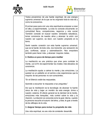 GUÍA TALLER
Todos provenimos de una fuente espiritual, de una energía
suprema universal de la que se ha originado toda la vida tal y
como la conocemos.
El primer paso para vivir una vida espiritual es empezar a creer
en ella y a experimentarla. La vida no consiste únicamente en
comodidad física, competiciones, negocios y vida social.
También consiste en buscar nuestra verdadera naturaleza,
tomar conciencia de nuestra alma y alcanzar la unión con
nuestro ser superior, es decir, con nuestro propósito en la
tierra.
Sentir nuestra conexión con esta fuente suprema universal,
que es la fuente de toda vida, nos transmite una sensación de
paz, confianza, apoyo y autorealización. Nos empodera
también para hacer más, y alcanzar mayores metas.
2. Dedica un poco de tiempo para meditar
La meditación es una práctica que sirve para controlar la
mente, con el fin de experimentar los niveles más elevados de
conciencia.
La meditación ayuda a calmar la mente y las emociones. La
quietud es un peldaño en el camino a las experiencias que la
mayoría de las personas no son conscientes.
“En el Silencio están las respuestas.
Aprende a escuchar la respuesta a tus preguntas.”
Así que la meditación es la tecnología de alcanzar la fuente
única de vida y bajar un montón de esta energía divina a
nuestro sistema. El efecto general es la claridad de la mente,
emociones más tranquilas, más control sobre la vida y la
intuición. La intuición es conocida como la guía interna, cuando
la persona escucha el susurro del alma, y ésta, le guía a través
de los altibajos de la vida.
3. Asignar tiempo para revisar tu propósito de vida
Una vida espiritual, es una vida de constante desarrollo.
 