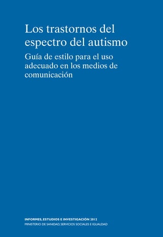Los trastornos del
espectro del autismo
Guía de estilo para el uso
adecuado en los medios de
comunicación




INFORMES, ESTUDIOS E INVESTIGACIÓN 2012
MINISTERIO DE SANIDAD, SERVICIOS SOCIALES E IGUALDAD
 