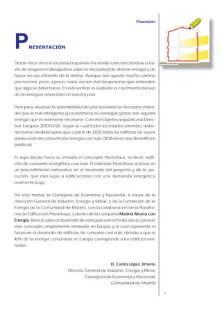 9
Desde hace años la sociedad española ha venido concienciándose a tra-
vés de programas divulgativos sobre la necesidad de ahorrar energía y de
hacer un uso eficiente de la misma. Aunque aún queda mucho camino
por recorrer, poco a poco, cada vez son más las personas que entienden
que algo se debe hacer. En este sentido es evidente el crecimiento del uso
de las energías renovables en nuestro país.
Pero para alcanzar la sostenibilidad de una sociedad es necesario enten-
der que lo más inteligente (y económico) es conseguir gastar solo aquella
energía que es realmente necesaria. Con este objetivo se publica la Direc-
tiva Europea 2010/31/UE, según la cual todos los estados miembro debe-
rán tomar medidas para que a partir de 2020 todos los edificios de nueva
planta sean de consumo de energía casi nulo (2018 en el caso de edificios
públicos).
Es aquí donde hace su entrada el concepto Passivhaus, es decir, edifi-
cios de consumo energético casi nulo. El estándar Passivhaus se basa en
un procedimiento exhaustivo en el desarrollo del proyecto y de la eje-
cución, que dan lugar a edificaciones con una demanda energética
realmente baja.
Por este motivo, la Consejería de Economía y Hacienda, a través de la
Dirección General de Industria, Energía y Minas, y de la Fundación de la
Energía de la Comunidad de Madrid, con la colaboración de la Platafor-
ma de Edificación Passivhaus, y dentro de la campaña Madrid Ahorra con
Energía, lleva a cabo el desarrollo de esta guía con el fin de dar a conocer
este concepto ampliamente instalado en Europa y el cual representa el
futuro en el desarrollo de edificios de consumo casi nulo, debido a que el
40% de la energía consumida en Europa corresponde a los edificios exis-
tentes.
D. Carlos López Jimeno
Director General de Industria, Energía y Minas
Consejería de Economía y Hacienda
Comunidad de Madrid
PRESENTACIÓN
 