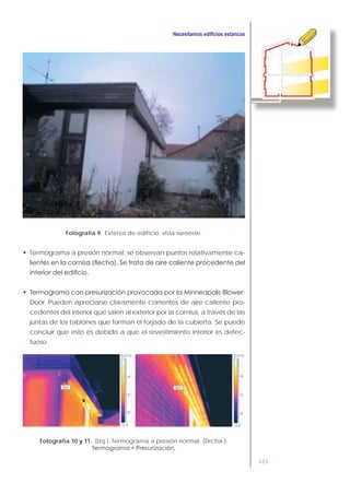 103
Fotografía 9. Exterior de edificio; vista suroeste.
Termograma a presión normal: se observan puntos relativamente ca-
-
Door. Pueden apreciarse claramente corrientes de aire caliente pro-
cedentes del interior que salen al exterior por la cornisa, a través de las
juntas de los tablones que forman el forjado de la cubierta. Se puede
concluir que esto es debido a que el revestimiento interior es defec-
tuoso.
Fotografía 10 y 11. (Izq.). Termograma a presión normal. (Drcha.).
 