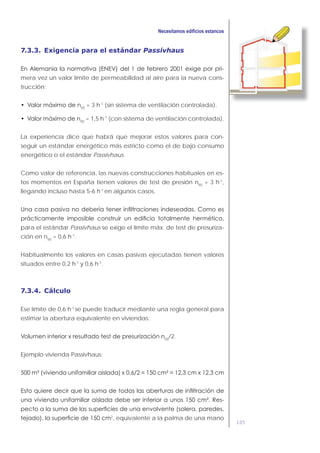 105
7.3.3. Exigencia para el estándar Passivhaus
-
mera vez un valor límite de permeabilidad al aire para la nueva cons-
trucción:
50
= 3 h-1
(sin sistema de ventilación controlada).
50
= 1,5 h-1
(con sistema de ventilación controlada).
La experiencia dice que habrá que mejorar estos valores para con-
seguir un estándar energético más estricto como el de bajo consumo
energético o el estándar Passivhaus.
Como valor de referencia, las nuevas construcciones habituales en es-
tos momentos en España tienen valores de test de presión n50
> 3 h-1
,
llegando incluso hasta 5-6 h-1
en algunos casos.
para el estándar Passivhaus se exige el limite máx. de test de presuriza-
ción en n50
= 0,6 h-1
.
Habitualmente los valores en casas pasivas ejecutadas tienen valores
situados entre 0,2 h-1
y 0,6 h-1
.
7.3.4. Cálculo
Ese límite de 0,6 h-1
se puede traducir mediante una regla general para
estimar la abertura equivalente en viviendas:
50
/2.
Ejemplo vivienda Passivhaus:
-
2
, equivalente a la palma de una mano
 