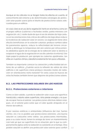 113
conocimiento del entorno y de determinadas estrategias de protec-
ción solar puede usarse para el diseño de protecciones solares ade-
cuadas para un edificio.
el propio edificio (cubiertas o fachadas verdes, patios interiores con
vegetación, etc.): nadie duda de que el uso de árboles de hoja cadu-
ca en las orientaciones más críticas de edificios de baja altura reduce
la incidencia de radiación solar en verano. La vegetación tiene otros
efectos beneficiosos en la estación calurosa: produce sombra sobre
los paramentos opacos, reduce la reflectividad del terreno circun-
dante y disminuye la temperatura del aire exterior por refrescamien-
to adiabático (parte de la energía de la radiación solar se destina a
evaporar el agua de la vegetación en vez de calentar el entorno). Este
triple papel lo producen, por ejemplo las cubiertas ajardinadas, tan
También es importante conocer la coloración y reflectividad del en-
torno de un edificio: ¿Cuántas veces la reflexión de vidrios de otros
edificios o de superficies claras produce elevados niveles de radia-
ción en orientaciones norte-noroeste? En estos casos los huecos de
estas fachadas también tienen que disponer de protecciones solares.
8.2. LAS PROTECCIONES SOLARES EN LOS HUECOS
8.2.1. Protecciones exteriores e interiores
Como es bien sabido, cuando la radiación solar cruza una superficie
-
de escapar hacia el exterior. Las protecciones efectivas deben estar,
pues, en el exterior para evitar que el calor quede atrapado en el
interior del edificio.
Si por razones estéticas o ambientales (influencia del mar, fuertes
vientos, etc.) no es posible usar protecciones exteriores, una buena
solución es colocarlas entre vidrios. Las protecciones intermedias,
pese a su coste inicial, tienen la ventaja de tener un mantenimiento
casi nulo ya que sus superficies no se ensucian, por lo que su com-
portamiento óptico ante la radiación es constante en el tiempo. Otra
posible solución es definir una protección solar exterior para confort
 