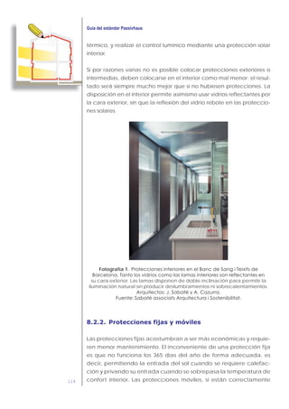 114
térmico, y realizar el control lumínico mediante una protección solar
interior.
Si por razones varias no es posible colocar protecciones exteriores o
intermedias, deben colocarse en el interior como mal menor; el resul-
tado será siempre mucho mejor que si no hubiesen protecciones. La
disposición en el interior permite asimismo usar vidrios reflectantes por
la cara exterior, sin que la reflexión del vidrio rebote en las proteccio-
nes solares.
Fotografía 1.
su cara exterior. Las lamas disponen de doble inclinación para permitir la
iluminación natural sin producir deslumbramientos ni sobrecalentamientos.
8.2.2. Protecciones fijas y móviles
Las protecciones fijas acostumbran a ser más económicas y requie-
ren menor mantenimiento. El inconveniente de una protección fija
es que no funciona los 365 días del año de forma adecuada, es
decir, permitiendo la entrada del sol cuando se requiere calefac-
ción y privando su entrada cuando se sobrepasa la temperatura de
confort interior. Las protecciones móviles, si están correctamente
 