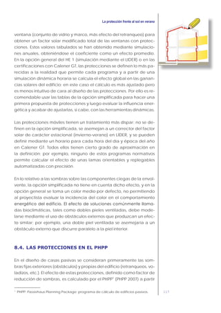 117
ventana (conjunto de vidrio y marco, más efecto del retranqueo) para
obtener un factor solar modificado total de las ventanas con protec-
ciones. Estos valores tabulados se han obtenido mediante simulacio-
nes anuales, obteniéndose el coeficiente como un efecto promedio.
En la opción general del HE 1 (simulación mediante el LIDER) o en las
certificaciones con Calener GT, las protecciones se definen lo más pa-
recidas a la realidad que permite cada programa y a partir de una
simulación dinámica horaria se calcula el efecto global en las ganan-
cias solares del edificio; en este caso el cálculo es más ajustado pero
es menos intuitivo de cara al diseño de las protecciones. Por ello es re-
comendable usar las tablas de la opción simplificada para hacer una
primera propuesta de protecciones y luego evaluar la influencia ener-
gética y acabar de ajustarlas, si cabe, con las herramientas dinámicas.
Las protecciones móviles tienen un tratamiento más dispar: no se de-
finen en la opción simplificada, se asemejan a un corrector del factor
solar de carácter estacional (invierno-verano) en LIDER, y se pueden
definir mediante un horario para cada hora del día y época del año
en Calener GT. Todos ellos tienen cierto grado de aproximación en
la definición; por ejemplo, ninguno de estos programas normativos
permite calcular el efecto de unas lamas orientables y replegables
automatizadas con precisión.
En lo relativo a las sombras sobre las componentes ciegas de la envol-
vente, la opción simplificada no tiene en cuenta dicho efecto, y en la
opción general se toma un color medio por defecto, no permitiendo
al proyectista evaluar la incidencia del color en el comportamiento
-
das bioclimáticas, tales como dobles pieles ventiladas, debe mode-
larse mediante el uso de obstáculos externos que produzcan un efec-
to similar; por ejemplo, una doble piel ventilada se asemejaría a un
obstáculo externo que discurre paralelo a la piel interior.
8.4. LAS PROTECCIONES EN EL PHPP
En el diseño de casas pasivas se consideran primeramente las som-
bras fijas exteriores (obstáculos) y propias del edificio (retranqueos, vo-
ladizos, etc.). El efecto de estas protecciones, definido como factor de
reducción de sombras, es calculado por el PHPP1
(PHPP 2007) a partir
1
PHPP: Passivhaus Planning Package: programa de cálculo de edificios pasivos.
 