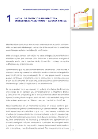 11
Passivhaus
HACIA LOS EDIFICIOS SIN HIPOTECA
ENERGÉTICA: PASSIVHAUS – LA CASA PASIVA1
El coste de un edificio va mucho más allá de su construcción: son tam-
Esta idea que parece tan simple no está arraigada suficientemente
en nuestro país y es la clave para entender la eficiencia energética
como la senda por la que habrá de discurrir la construcción de los
edificios en los próximos años.
Todo edificio que no parta de una buena envolvente, bien aislada y
con un control riguroso de las infiltraciones de aire indeseadas y de los
puentes térmicos, nacerá obsoleto. Es en este punto donde la casa
pasiva contribuye al equilibrio entre la economía y la construcción: un
buen planteamiento en su diseño, con un óptimo aprovechamiento
de la energía del sol, inagotable a escala humana.
La casa pasiva basa su esfuerzo en reducir al máximo la demanda
de energía de los edificios y su principal valor es el RIGOR del diseño
y cálculo de los proyectos y de la ejecución de las obras de forma tal
que se puede garantizar que los valores teóricos calculados se ajustan
a los valores reales que se obtienen una vez construido el edificio.
Nos encontramos en un momento histórico en el cual existe la per-
cepción social generalizada de que algo debe cambiar. La profunda
crisis económica mundial hace que nos cuestionemos la validez de
muchos de los procedimientos empleados hasta la fecha, aunque ha-
yan funcionado razonablemente bien durante décadas. Previamen-
te, crisis ambientales no resueltas y el fantasma del agotamiento de
recursos energéticos fósiles, entre otros, nos invitan a tomar posiciones
y aplicar principios de precaución, que aminoren nuestra dependen-
cia energética y nuestro impacto natural. Nos encontramos ante un
 
