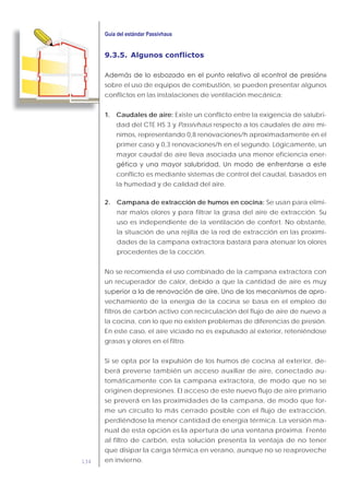 134
9.3.5. Algunos conflictos
sobre el uso de equipos de combustión, se pueden presentar algunos
conflictos en las instalaciones de ventilación mecánica:
1. Caudales de aire: Existe un conflicto entre la exigencia de salubri-
dad del CTE HS 3 y Passivhaus respecto a los caudales de aire mí-
nimos, representando 0,8 renovaciones/h aproximadamente en el
primer caso y 0,3 renovaciones/h en el segundo. Lógicamente, un
mayor caudal de aire lleva asociada una menor eficiencia ener-
conflicto es mediante sistemas de control del caudal, basados en
la humedad y de calidad del aire.
2. Campana de extracción de humos en cocina: Se usan para elimi-
nar malos olores y para filtrar la grasa del aire de extracción. Su
uso es independiente de la ventilación de confort. No obstante,
la situación de una rejilla de la red de extracción en las proximi-
dades de la campana extractora bastará para atenuar los olores
procedentes de la cocción.
No se recomienda el uso combinado de la campana extractora con
un recuperador de calor, debido a que la cantidad de aire es muy
-
vechamiento de la energía de la cocina se basa en el empleo de
filtros de carbón activo con recirculación del flujo de aire de nuevo a
la cocina, con lo que no existen problemas de diferencias de presión.
En este caso, el aire viciado no es expulsado al exterior, reteniéndose
grasas y olores en el filtro.
Si se opta por la expulsión de los humos de cocina al exterior, de-
berá preverse también un acceso auxiliar de aire, conectado au-
tomáticamente con la campana extractora, de modo que no se
originen depresiones. El acceso de este nuevo flujo de aire primario
se preverá en las proximidades de la campana, de modo que for-
me un circuito lo más cerrado posible con el flujo de extracción,
perdiéndose la menor cantidad de energía térmica. La versión ma-
nual de esta opción es la apertura de una ventana próxima. Frente
al filtro de carbón, esta solución presenta la ventaja de no tener
que disipar la carga térmica en verano, aunque no se reaproveche
en invierno.
 