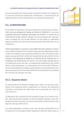 135
Las recomendaciones sobre presión anteriores también son válidas en
el caso de sistemas de aspiración centralizada, y circunstancias de
aglomeración excesiva de personas, de carácter excepcional.
9.4. CLIMATIZACIÓN
En los edificios Passivhaus, donde la demanda anual tanto en calefac-
2
·a, con unas
2
, el análisis de la
climatización debe realizarse desde una nueva perspectiva, que per-
mita el empleo de una escala distinta. En este punto se expondrán
algunos sistemas de climatización relacionados directamente con la
ventilación.
-
sario realizar la observación de que son pocos los profesionales involu-
crados en el diseño o ejecución de instalaciones de climatización que
sepan evaluar de forma coherente los parámetros del confort térmico
-
la temperatura seca del aire, no empleando parámetros del confort
tanto o más importantes. La comprensión de la norma EN 7730 basa-
da en los desarrollos de Fanger puede aportar a los profesionales una
nueva perspectiva de dimensionamiento de instalaciones en edificios
de consumo de energía casi nulo.
9.4.1. Esquema básico
Se representarán los distintos componentes sobre un esquema alter-
nativo. Este esquema básico implementa un sistema de ventilación
mecánica controlada de doble flujo con recuperador de calor de
alta eficiencia.
El dispositivo de recuperación de energía incluye en un mismo mue-
ble, adecuadamente aislado, un intercambiador aire/aire y dos ven-
tiladores de alta eficiencia, así como elementos de filtrado de los dos
flujos de aire que intervienen.
Los intercambiadores aire/aire serán de muy alto rendimiento en la
recuperación de energía sensible, llegando a alcanzar valores que su-
 