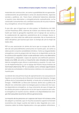 13
Passivhaus
materiales de construcción, así como su posibilidad de recuperación,
condicionantes de proximidad a zonas de abastecimiento, aspectos
sociales y políticos, etc. Flaco favor ambiental habremos obtenido
si nuestra casa alternativa, y energéticamente autosuficiente, se ha
construido consumiendo una cantidad excesiva de recursos materia-
les y energéticos, tal vez irrecuperables.
Es por ello, que al igual que en otros países, la Plataforma de Edifi-
cación Passivhaus (PEP), además de realizar una intensa labor de di-
fusión por toda la geografía española con el apoyo de sus socios y
la colaboración de agencias autonómicas de la energía, busca si-
nergias con otros sellos de edificación sostenible. No es momento de
aislar disciplinas, por buenas que sean; es tiempo de unir lo mejor de
todas ellas.
PEP es una asociación sin ánimo de lucro que se ocupa de la difu-
sión de este procedimiento constructivo en nuestro país, así como su
adecuación a nuestra variabilidad climática. Tanto sus singularidades
energéticas como la proyección de futuro en el deprimido sector de
inmejorable y adaptable, capaz de aportar una definición persona-
-
dencia energética que ofrecer a promotores y usuarios. En este mar-
co de implementación y con el apoyo del Passive House Institute de
de todas las actividades e informaciones relativas a la casa pasiva en
nuestro país.
La edición de esta primera Guía de aproximación a la casa pasiva en
España es una iniciativa de la Dirección General de Industria, Energía
y Minas de la Comunidad de Madrid, a través de su Fundación de la
Energía – FENERCOM. La Dirección General, dentro de su política de
difusión de contenidos sobre tecnologías para la reducción de nues-
tra dependencia energética, es muy consciente de que el mayor de
los obstáculos para su aplicación no es otro que la ausencia de cultu-
ra energética en nuestro acervo, debido a la disponibilidad de ener-
de adquirir su vivienda, que en muchas ocasiones supone la inversión
económica de mayor cuantía de toda la vida, llegando así a con-
clusiones sobre los límites hipotecarios a los que podrán enfrentarse.
 
