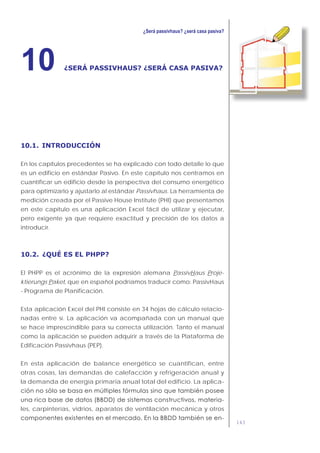 143
¿SERÁ PASSIVHAUS? ¿SERÁ CASA PASIVA?10
10.1. INTRODUCCIÓN
En los capítulos precedentes se ha explicado con todo detalle lo que
es un edificio en estándar Pasivo. En este capítulo nos centramos en
cuantificar un edificio desde la perspectiva del consumo energético
para optimizarlo y ajustarlo al estándar Passivhaus. La herramienta de
medición creada por el Passive House Institute (PHI) que presentamos
en este capítulo es una aplicación Excel fácil de utilizar y ejecutar,
pero exigente ya que requiere exactitud y precisión de los datos a
introducir.
10.2. ¿QUÉ ES EL PHPP?
El PHPP es el acrónimo de la expresión alemana PassivHaus Proje-
ktierungs Paket, que en español podríamos traducir como: PassivHaus
- Programa de Planificación.
Esta aplicación Excel del PHI consiste en 34 hojas de cálculo relacio-
nadas entre sí. La aplicación va acompañada con un manual que
se hace imprescindible para su correcta utilización. Tanto el manual
como la aplicación se pueden adquirir a través de la Plataforma de
Edificación Passivhaus (PEP).
En esta aplicación de balance energético se cuantifican, entre
otras cosas, las demandas de calefacción y refrigeración anual y
la demanda de energía primaria anual total del edificio. La aplica-
-
les, carpinterías, vidrios, aparatos de ventilación mecánica y otros
-
 