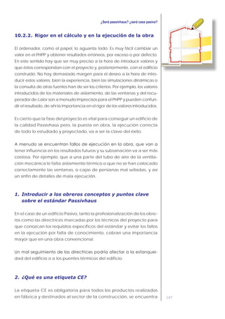147
10.2.2. Rigor en el cálculo y en la ejecución de la obra
El ordenador, como el papel, lo aguanta todo. Es muy fácil cambiar un
valor en el PHPP y obtener resultados erróneos, por exceso o por defecto.
En este sentido hay que ser muy preciso a la hora de introducir valores y
que éstos correspondan con el proyecto y, posteriormente, con el edificio
construido. No hay demasiado margen para el deseo a la hora de intro-
ducir estos valores: bien la experiencia, bien las simulaciones dinámicas o
la consulta de otras fuentes han de ser los criterios. Por ejemplo, los valores
introducidos de los materiales de aislamiento, de las ventanas y del recu-
perador de calor son a menudo imprecisos para el PHPP y pueden confun-
dir el resultado, de ahí la importancia en el rigor de los valores introducidos.
Es cierto que la fase del proyecto es vital para conseguir un edificio de
la calidad Passivhaus pero, la puesta en obra, la ejecución correcta
de todo lo estudiado y proyectado, va a ser la clave del éxito.
tener influencia en los resultados futuros y su subsanación va a ser más
costosa. Por ejemplo, que a una parte del tubo de aire de la ventila-
ción mecánica le falta aislamiento térmico o que no se han colocado
correctamente las ventanas, o cajas de persianas mal selladas, y así
un sinfín de detalles de mala ejecución.
1. Introducir a los obreros conceptos y puntos clave
sobre el estándar Passivhaus
En el caso de un edificio Pasivo, tanto la profesionalización de los obre-
ros como las directrices marcadas por los técnicos del proyecto para
que conozcan los requisitos específicos del estándar y evitar los fallos
en la ejecución por falta de conocimiento, cobran una importancia
mayor que en una obra convencional.
-
dad del edificio o a los puentes térmicos del edificio.
2. ¿Qué es una etiqueta CE?
La etiqueta CE es obligatoria para todos los productos realizados
en fábrica y destinados al sector de la construcción, se encuentra
 