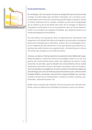 14
energía, sea del origen que sea (fósil, renovable, etc.), sin darse cuen-
ta del sobrecoste mensual o anual que puede llegar a suponer, desde
el mismo momento de la compra. Habida cuenta de la longevidad
de un edificio y de la escalada del coste de la energía, la hipoteca
energética comenzará a ser en los próximos años un factor determi-
nante en la compra de cualquier inmueble, que deberá sumarse a la
tradicional hipoteca inmobiliaria.
Por otro lado y en muy pocos años, la aparición de normativas más
exigentes en el ámbito del ahorro energético, presionarán a la baja el
precio de viviendas poco eficientes, a favor de sus homólogas inscri-
tas en edificios de alta eficiencia, en las que priman prestaciones su-
periores de confort pero con un gasto nimio. «Construir hoy sin criterios
de ahorro de energía es una mala inversión».
-
lidad energética, si bien los avances tecnológicos abren a su vez una
puerta de conocimiento para cubrir esos objetivos de ahorro o bajo
imperativa, poniendo en boca de todos conceptos como el «negava-
-
ciación a través de la comprensión, a todos los niveles: usuarios, pro-
fesionales, administraciones, etc.
Nadie tiene la prensa de mañana; tal vez no exista una ruta bien de-
finida, pero en edificación sostenible ya intuimos cual es el camino.
 