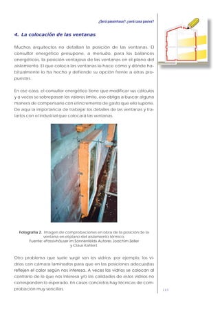 149
4. La colocación de las ventanas
Muchos arquitectos no detallan la posición de las ventanas. El
consultor energético presupone, a menudo, para los balances
energéticos, la posición ventajosa de las ventanas en el plano del
aislamiento. El que coloca las ventanas lo hace cómo y dónde ha-
bitualmente lo ha hecho y defiende su opción frente a otras pro-
puestas.
En ese caso, el consultor energético tiene que modificar sus cálculos
y a veces se sobrepasan los valores límite, eso obliga a buscar alguna
manera de compensarlo con el incremento de gasto que ello supone.
De aquí la importancia de trabajar los detalles de las ventanas y tra-
tarlos con el industrial que colocará las ventanas.
Fotografía 2. Imagen de comprobaciones en obra de la posición de la
ventana en el plano del aislamiento térmico.
y Claus Kahlert.
Otro problema que suele surgir son los vidrios: por ejemplo, los vi-
drios con cámara laminados para que en las posiciones adecuadas
contrario de lo que nos interesa y/o las calidades de estos vidrios no
corresponden lo esperado. En casos concretos hay técnicas de com-
probación muy sencillas.
 