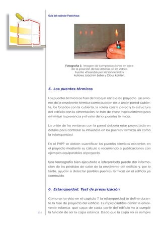 150
Fotografía 3. Imagen de comprobaciones en obra
de la posición de las láminas en los vidrios
Fuente «Passivhäuser im Sonnenfeld»
5. Los puentes térmicos
Los puentes térmicos se han de trabajar en fase de proyecto. Las unio-
nes de la envolvente térmica como pueden ser la unión pared-cubier-
ta, los forjados con la cubierta, la solera con la pared y la estructura
del edificio con la cimentación, se han de tratar especialmente para
minimizar la presencia y el valor de los puentes térmicos.
La unión de las ventanas con la pared debería estar proyectada en
detalle para controlar su influencia en los puentes térmicos así como
la estanqueidad.
En el PHPP se deben cuantificar los puentes térmicos existentes en
el proyecto mediante su cálculo o recurriendo a publicaciones con
ejemplos equiparables al proyecto.
-
ción de las pérdidas de calor de la envolvente del edificio y, por lo
tanto, ayudar a detectar posibles puentes térmicos en el edificio ya
construido.
6. Estanqueidad. Test de presurización
Como se ha visto en el capítulo 7, la estanqueidad se define duran-
te la fase de proyecto del edificio. Es imprescindible definir la envol-
vente estanca: qué capa de cada parte del edificio va a cumplir
la función de ser la capa estanca. Dado que la capa no es siempre
 