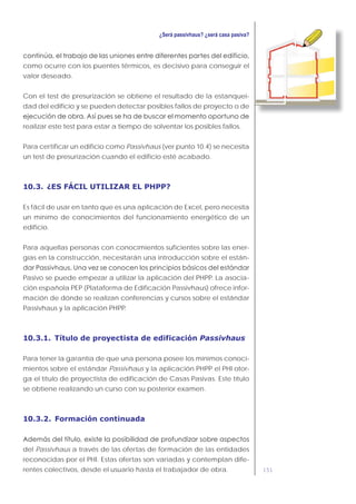151
como ocurre con los puentes térmicos, es decisivo para conseguir el
valor deseado.
Con el test de presurización se obtiene el resultado de la estanquei-
dad del edificio y se pueden detectar posibles fallos de proyecto o de
realizar este test para estar a tiempo de solventar los posibles fallos.
Para certificar un edificio como Passivhaus (ver punto 10.4) se necesita
un test de presurización cuando el edificio esté acabado.
10.3. ¿ES FÁCIL UTILIZAR EL PHPP?
Es fácil de usar en tanto que es una aplicación de Excel, pero necesita
un mínimo de conocimientos del funcionamiento energético de un
edificio.
Para aquellas personas con conocimientos suficientes sobre las ener-
gías en la construcción, necesitarán una introducción sobre el están-
Pasivo se puede empezar a utilizar la aplicación del PHPP. La asocia-
ción española PEP (Plataforma de Edificación Passivhaus) ofrece infor-
mación de dónde se realizan conferencias y cursos sobre el estándar
Passivhaus y la aplicación PHPP.
10.3.1. Título de proyectista de edificación Passivhaus
Para tener la garantía de que una persona posee los mínimos conoci-
mientos sobre el estándar Passivhaus y la aplicación PHPP el PHI otor-
ga el título de proyectista de edificación de Casas Pasivas. Este título
se obtiene realizando un curso con su posterior examen.
10.3.2. Formación continuada
del Passivhaus a través de las ofertas de formación de las entidades
reconocidas por el PHI. Estas ofertas son variadas y contemplan dife-
rentes colectivos, desde el usuario hasta el trabajador de obra.
 
