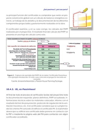 153
La principal función del certificador es comprobar que existe un pro-
yecto convincente global con un cálculo de balance energético co-
rrecto, un trabajo de los detalles y la documentación de los diferentes
componentes proyectados y posteriormente realizados en la obra.
El certificador examina, y en su caso corrige, los cálculos del PHPP
realizados por el proyectista. El resultado final del cálculo del PHPP se
presenta en una hoja de cálculo como esta:
Figura 2. Captura de pantalla del PHPP de la tabla Certificado Passivhaus
con ejemplo introducido. En este caso concreto el proyecto necesita ser
revisado.
10.4.2. ¡Sí, es Passivhaus!
la documentación requerida: planos definitivos, PHPP actualizado, in-
formaciones técnicas sobre los materiales colocados, informe con el
resultado del test de presurización, protocolo de regulación de la ven-
tilación mecánica, etc. Si el certificador considera que se cumplen to-
dos los criterios PH concede al edificio el certificado PH. Si el promotor
desea que su edificio sea certificado debe ponerse en contacto con
certificador acreditado.
 