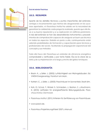 156
10.5. RESUMEN
ventajas e inconvenientes que hemos ido desgranando en los suce-
sivos apartados, el Passivhaus Institut ha sabido ver la necesidad de
garantizar la calidad de cada proyecto realizado, puesto que ello lle-
va a su buena reputación y a su replicación en edificios posteriores.
-
mientos de comprobación capaces de asegurar un buen uso técnico
en todos los aspectos. Debido en parte a ello, continuamente están
saliendo posibilidades de formación y capacitación para técnicos y
profesionales del sector, facilitando la propagación exponencial del
concepto y sus métodos.
Todo ello hace del Passivhaus un estándar de eficiencia energética
éxito y de su implantación a lo largo y ancho del globo terráqueo.
10.6. BIBLIOGRAFÍA
,
,
B -
vhaus Institut, Darmstadt.
 
