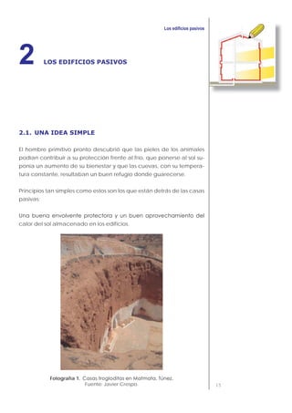 15
LOS EDIFICIOS PASIVOS2
2.1. UNA IDEA SIMPLE
El hombre primitivo pronto descubrió que las pieles de los animales
podían contribuir a su protección frente al frío, que ponerse al sol su-
ponía un aumento de su bienestar y que las cuevas, con su tempera-
tura constante, resultaban un buen refugio donde guarecerse.
Principios tan simples como estos son los que están detrás de las casas
pasivas:
calor del sol almacenado en los edificios.
Fotografía 1.
Fuente: Javier Crespo.
 