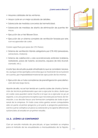 161
-
micos.
con recuperador de calor.
Costes superfluos por paso de CTE-Pasivo:
extractores, motores).
-
cionado, etc.).
-
rio, aunque en los ejemplos concretos que se mostrarán no se tuvieron
en cuenta, por imposibilidad material de ejecución de los mismos:
-
ción del aire bajo tierra.
-
ción de técnicos profesionales que van a ejecutar la obra, dado que
en cada caso pueden variar mucho si el que va a ejecutar es ya un
experto, o es una persona receptiva que necesita pocas horas de for-
mación, o se decide hacer una formación completa de todo el per-
sonal de la empresa. En todo caso estos gastos serían computables
sólo en parte al primer proyecto y en parte a proyectos posteriores,
con lo cual se complica un poco su valoración y no aporta diferencias
sustanciales al estudio en un primer estudio.
11.3. ¿CÓMO LO CONTAMOS?
Con un sencillo método de precálculo, el que también se emplea
para el método de las anualidades o mensualidades de la hipote-
 
