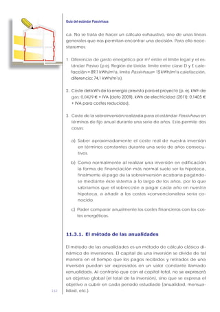 162
ca. No se trata de hacer un cálculo exhaustivo, sino de unas líneas
generales que nos permitan encontrar una decisión. Para ello nece-
sitaremos:
1. Diferencia de gasto energético por m2
entre el límite legal y el es-
tándar Pasivo (p.ej. Región de Lleida: límite entre clase D y E cale-
2
a, límite Passivhaus 2
a calefacción,
2
a).
gas: 0,0429 € €
3. Coste de la sobreinversión realizada para el estándar Passivhaus en
términos de fijo anual durante una serie de años. Esto permite dos
cosas:
a) Saber aproximadamente el coste real de nuestra inversión
en términos constantes durante una serie de años consecu-
tivos.
b) Como normalmente al realizar una inversión en edificación
la forma de financiación más normal suele ser la hipoteca,
finalmente el pago de la sobreinversión acabaría pagándo-
se mediante éste sistema a lo largo de los años, por lo que
sabríamos que el sobrecoste a pagar cada año en nuestra
hipoteca, a añadir a los costes «convencionales» sería co-
nocido.
c) Poder comparar anualmente los costes financieros con los cos-
tes energéticos.
11.3.1. El método de las anualidades
El método de las anualidades es un método de cálculo clásico di-
námico de inversiones. El capital de una inversión se divide de tal
manera en el tiempo que los pagos recibidos y retirados de una
inversión puedan ser expresados en un valor constante llamado
un objetivo global (el total de la inversión), sino que se expresa el
objetivo a cubrir en cada período estudiado (anualidad, mensua-
lidad, etc.).
 